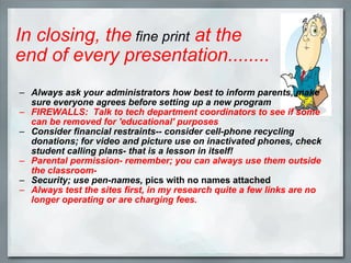 In closing, the  fine print  at the end of every presentation........ Always ask your administrators how best to inform parents, make sure everyone agrees before setting up a new program FIREWALLS:  Talk to tech department coordinators to see if some can be removed for 'educational' purposes Consider financial restraints-- consider cell-phone recycling donations; for video and picture use on inactivated phones, check student calling plans- that is a lesson in itself! Parental permission- remember; you can always use them outside the classroom- Security; use pen-names,  pics with no names attached Always test the sites first, in my research quite a few links are no longer operating or are charging fees. 