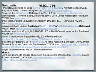 resources Photo credits: HP photo: Copyright © 2011  Living Richly on a Budget . All Rights Reserved. Magazine Basic theme designed by  Themes by bavotasan.com .  Powered by  WordPress .   Retrieved 7/20/11 from   livingrichlyonabudget.com silence photo    (Revised 8/28/2008).Wired.com © 2011 Condé Nast Digital. Retrieved 7/20/11 from   wired.com angry teacher photo  Copyright © Acclaim Images, LLC  Retrieved 7/20/11 from    computerclipart.com kids on cellphone  picture  Posted on  April 11, 2011  by  mobiledevicegroup  Retrieved 7/20/11 from  http://mobiledevicegroup.wordpress.com/ mult-iphone picture  Copyright © 2006-2011 The HealthCentral Network, Inc Retrieved 7/20/11 frin  wellsphere.com kids in a circle picture  September 03, 2008 Retrieved from http://pndblog.typepad.com/pndblog/2008/09/edutopias-ten-p.html movie theater picture © 2011  Khmer Bulk . All rights reserved. Sunnguon TAING. Preah Sihanouk Province, Cambodia Retrieved on 7/20/11 from  http://khmerbulk.com/is-it-ok-to-use-a-cell-phone-in-a-movie-theater-restaurant-and-street.html lawyer picture retrieved 7/20/11 from calbizlit.com Videos: Using cell phones to engage students in the classroom: Uploaded by  TeachTCI  on Apr 5, 2011 retrieved 7/29/11 from: http://www.youtube.com/watch?v=Mec1d1gMuTw&feature=related 