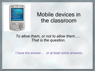 Mobile devices in the classroom To allow them, or not to allow them.....  That is the question.   I have the answer...   or at least some answers. 