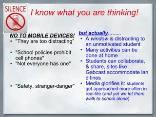 I know what you are thinking! NO TO MOBILE DEVICES!    "They are too distracting" "School policies prohibit cell phones" "Not everyone has one" "Safety, stranger-danger" but actually ......... ﻿ A  window  is distracting to an unmotivated student Many activities can be done at home Students can collaborate, & share, sites like Gabcast accommodate land lines Media glorifies it:  students get approached more often in real-life ( and yet we let them walk to school alone ) 