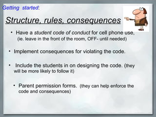 Structure, rules, consequences Implement consequences for violating the code.   Include the students in on designing the code. ( they will be more likely to follow it) Parent permission forms.   (they can help enforce the code and consequences) Have a  student code of conduct  for cell phone use,   (ie. leave in the front of the room, OFF- until needed) Getting  started : 