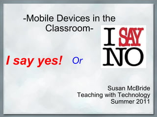 -Mobile Devices in the Classroom- Susan McBride Teaching with Technology Summer 2011 I say yes! Or 