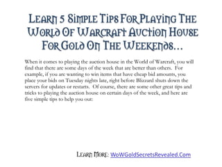 When it comes to playing the auction house in the World of Warcraft, you will find that there are some days of the week that are better than others.  For example, if you are wanting to win items that have cheap bid amounts, you place your bids on Tuesday nights late, right before Blizzard shuts down the servers for updates or restarts.  Of course, there are some other great tips and tricks to playing the auction house on certain days of the week, and here are five simple tips to help you out: 