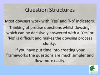 Question Structures
Most dowsers work with ‘Yes’ and ‘No’ indicators.
Thinking of precise questions whilst dowsing,
which can be decisively answered with a ‘Yes’ or
‘No’ is difficult and makes the dowsing process
clunky.
If you have put time into creating your
frameworks the questions are much simpler and
flow more easily.
 