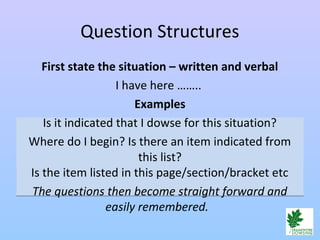 Question Structures
First state the situation – written and verbal
I have here ……..
Examples
Is it indicated that I dowse for this situation?
Where do I begin? Is there an item indicated from
this list?
Is the item listed in this page/section/bracket etc
The questions then become straight forward and
easily remembered.
 