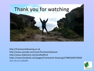 Thank you for watching
http://frameworkdowsing.co.uk
http://www.youtube.com/user/frameworkdowser
http://www.slideshare.net/JaneRadford
https://www.facebook.com/pages/Framework-Dowsing/279891658724058
Join me on Linkedin
 