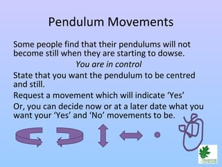 Pendulum Movements
Some people find that their pendulums will not
become still when they are starting to dowse.
You are in control
State that you want the pendulum to be centred
and still.
Request a movement which will indicate ‘Yes’
Or, you can decide now or at a later date what you
want your ‘Yes’ and ‘No’ movements to be.
 