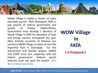 WOW Village
in
FATA
Global Village in Dubai is known to every
educated person. Well developed FATA is
top priority of federal government and
people of Khyber Pakhtunkhwa.
Government must develop 7 Wonders of
World Village in FATA for attraction of local
and foreign tourists throughout the year.
Most friendly countries of Pakistan can
construct WOW Village as token of love like
Argentina Park in Islamabad. For this
mainstream and feasible project, UNIDO
and UNDP must also cooperate with the
federal government. Political vested
interests must not spoil this project. Let’s
do it without any delay.
Sajid Imtiaz: Expert Member CDKN, Member Harvard Business Review, Member Advertising Age
( A Proposal )
 