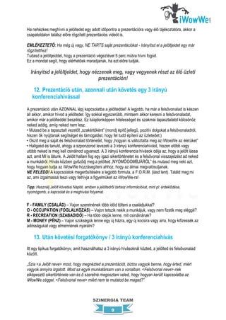 Ha nehézkes meghívni a jelöltedet egy adott időpontra a prezentációra vagy élő tájékoztatóra, akkor a
csapatoldalon találsz előre rögzített prezentációs videót is.

EMLÉKEZTETŐ: Ha még új vagy, NE TARTS saját prezentációkat - Irányítsd el a jelöltjeidet egy már
rögzítetthez!
Tudasd a jelöltjeiddel, hogy a prezentáció végeztével 5 perc múlva hívni fogod.
Ez a mondat segít, hogy elérhetőek maradjanak, ha ezt előre tudják.

  Irányítsd a jelöltjeidet, hogy nézzenek meg, vagy vegyenek részt az élő üzleti
                                    prezentáción!

    12. Prezentáció után, azonnali után követés egy 3 irányú
   konferenciahívással
A prezentáció után AZONNAL lépj kapcsolatba a jelölteddel! A legjobb, ha már a felsővonalad is készen
áll akkor, amikor hívod a jelöltedet. Így sokkal egyszerűbb, mintsem akkor keresni a felsővonaladat,
amikor már a jelölteddel beszélsz. Ez tulajdonképpen hitelességet és szakmai tapasztalatot kölcsönöz
neked addig, amíg neked nem lesz.
• Mutasd be a tapasztalt vezetőt „szakértőként” (mondj építő jellegű, pozitív dolgokat a felsővonaladról,
hiszen ők nyújtanak segítséget és támogatást, hogy fel tudd építeni az üzletedet.)
• Oszd meg a saját és felsővonalad történetét, hogy „hogyan is változtatta meg az iWowWe az életüket”
• Hallgasd és tanuld, ahogy a szponzorod levezeti a 3 irányú konferenciahívást, hiszen előbb vagy
utóbb neked is meg kell csinálnod ugyanezt. A 3 irányú konferencia hívások célja az, hogy a jelölt lássa
azt, amit MI is látunk. A Jelölt hallani fog egy igazi sikertörténetet és a felsővonal visszajelzést ad neked
a munkádról. Hívás közben győződj meg a jelölted „NYOMÓGOMBJÁRÓL” és mutasd meg neki azt,
hogy hogyan tudja az iWowWe hozzásegíteni ahhoz, hogy az álmai megvalósuljanak.
NE FELEDD! A kapcsolatok megerősítésére a legjobb formula, a F.O.R.M. (lásd lent). Találd meg mi
az, ami izgalmassá teszi vagy felhívja a figyelmüket az iWowWe-ra!

Tipp: Használj Jelölt követési Naplót, amiben a jelöltedről tartasz információkat, mint pl: érdeklődése,
nyomógomb, a kapcsolat és a meghívási folyamat.


F - FAMILY (CSALÁD) – Vajon szeretnének több időd tölteni a családjukkal?
O - OCCUPATION (FOGLALKOZÁS) – Vajon tetszik nekik a munkájuk, vagy nem fizetik meg eléggé?
R - RECREATION (SZABADIDŐ) – Ha több idejük lenne, mit csinálnának?
M - MONEY (PÉNZ) – Vajon szükségük lenne egy új házra, egy új kocsira vagy arra, hogy kifizessék az
adósságukat vagy elmennének nyaralni?

    13. Után követési forgatókönyv / 3 irányú konferenciahívás
Itt egy tipikus forgatókönyv, amit használhatsz a 3 irányú hívásoknál közted, a jelölted és felsővonalad
között.

„Szia <a Jelölt neve> most, hogy megnézted a prezentációt, biztos vagyok benne, hogy érted, miért
vagyok annyira izgatott. Most az egyik munkatársam van a vonalban. <Felsővonal neve>-nek
elképesztő sikertörténete van és ő szeretné megosztani veled, hogy hogyan került kapcsolatba az
iWowWe céggel. <Felsővonal neve> miért nem te mutatod be magad?”



                                            SZINERGIA TEAM

                                                         9
 