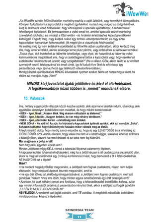„Az iWowWe szintén felülmúlhatatlan marketing eszköz a saját üzletünk, vagy termékünk támogatására.
Könnyen tudod tartani a kapcsolatot a meglévő ügyfelekkel, mutasd meg magad az új ügyfeleidnek,
küldj ki számukra videó hírleveleket, hogy értesüljenek a speciális ajánlataidról. A felhasználási
lehetőségek korlátlanok. És természetesen a videó email-ek, amikkel speciális célzott marketing
üzeneteket küldhetsz, és mindezt a többi reklám - és hirdetési lehetőséghez képest jelentéktelen
költséggel. Engedd meg, hogy küldjek neked egy termék videót/prezentációt, és hogy ezzel
kapcsolatban hamarosan felkeresselek! (Itt megint jön a visszahívás felsővonallal)”
Ha esetleg még így sem érdekelné a jelöltedet az iWowWe abban a pillanatban, akkor kérdezd meg
tőle, hogy ismer e valakit, akinek szüksége lenne plusz pénzre, vagy érdekelnék az iWowWe termékei.
„Tudsz olyat, akit érdekelhet az iWowWe lehetősége, vagy olyat, aki használná az iWowWe videó
kommunikációs megoldásait arra, hogy a családtagjaival tartsa a kapcsolatot vagy, hogy ezekkel az
eszközökkel reklámozza az üzletét, vagy szolgáltatását?” (Ha a válasz IGEN, akkor kérdd el az említett
személyek nevét, telefonszámát és email címét, így fel tudod hívni őket és elhívhatod egy
prezentációra, vagy szervezhetsz egy találkozót videokonferenciában.)
Mindig kérjetek ajánlásokat és MINDIG kövessétek nyomon ezeket. Néha az hozza meg a sikert, ha
elsőre azt mondják, hogy „Nem!”

      MINDIG kérj javaslatot újabb jelöltekre és kérd el elérhetésüket.
       A legsikeresebbek közül többen is „nemet” mondanak elsőre.

    15. Válaszok
Íme, néhány a gyakoribb válaszok közül- kezdve azoktól, akik azonnal el akartak indulni, olyanokig, akik
egyáltalán semmilyen érdeklődést nem mutattak, és hogy miként kezeld ezeket:
• IGEN – Igen, Most: „Készen állok. Meg akarom változtatni az életemet.”
• IGEN – Igen, később: „Nagyon érdekel, de van még néhány kérdésem.”
• IGEN – Igen, a terméket kérem - a lehetőség nem érdekel.
• NEM, SOHA – Ne add fel! Az a jó, ha folytatod a kapcsolatok építését azokkal, akik azt mondják „Soha”.
Sohasem tudhatod, hogy körülményeik hatására mikor változik meg az életük.
A legfontosabb dolog, hogy mindig jusson eszedbe az, hogy ez egy LEHETŐSÉG és a lehetőség az
IDŐZÍTÉSRŐL szól. Annak ellenére, hogy valaki ma nem él a lehetőséggel, tökéletes lehet az számára
a közeljövőben, viszont ha nem kérdezel rá ez soha nem fog kiderülni.
Már majdnem a célba értél!
Nem hagytál ki egyetlen lépést sem?
Minden Jelöltedet végig KELL vinned a toborzási folyamat valamennyi lépésén.
A kapcsolat építési folyamat elindításaként, még ha a Jelölt készen is áll csatlakozni a prezentáció után,
akkor is meg kell csinálnotok egy 3 irányú konferencia hívást, hogy bemutasd a őt a felsővonaladnak.
NE HAGYD KI ezt a lépést!
Miért?
• Ha mindent magad próbálsz megcsinálni, a Jelöltjeid nem fognak csatlakozni, hiszen nem tudják
elképzelni, hogy mindazt képesek lesznek megcsinálni, amit te.
• Ha egy órát töltesz a Lehetőség elmagyarázásával, a Jelöltjeid nem fognak csatlakozni, mert azt
gondolják ”Nekem nincs arra időm, hogy minden egyes ismerősömnek egy órát beszéljek erről.”
• Azonban, ha csak néhány percet arra fordítasz, hogy a lelkesedéseddel érdeklődést keltesz, aztán
egy minden információt tartalmazó prezentációra irányítod őket, akkor a jelöltjeid azt fogják gondolni
„EZT ÉN IS MEG TUDOM CSINÁLNI!”
NE FELEDD! Az emberek azt fogják csinálni, amit TE csinálsz. A megfelelő másolódás érdekében,
mindig pontosan kövesd a lépéseket.



                                        SZINERGIA TEAM

                                                   11
 
