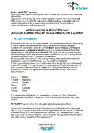 Amiért a jelöltek IGENT mondanak...
Egy dologgal kérlek, legyél tisztában! A jelöltek nem a technológia vagy a bónuszok miatt csatlakoznak
az üzletedhez.
Végső soron a döntésük alapja egy sokkal fontosabb dolog lesz, s ez nem más, mint: a beléd vetett
hitük. A mágikus formula a HKB. Ha hisznek benned, kedvelnek téged és bíznak benned, akkor
csatlakozni fognak hozzád. Ez az iparág mindig a kapcsolatokról szól. Tartsd ezt észben a
szponzorálási folyamat során! Ez ilyen egyszerű!

              A lehetőség mindig az IDŐZÍTÉSRŐL szól!
A megfelelő másolósás érdekében mindig pontosan kövesd a lépéseket!

    16. Legyen rendszered!
Építs a tapasztalatra! Nem kell újra feltalálni a kereket… Ha hatékonyan akarsz hálózatot építeni, ne térj
el a bevált dolgoktól! Nincs jobb időpont arra, hogy az új munkatársat ráhelyezd a támogatási
rendszerre, mint a csatlakozás pillanata. Ne késlekedj! Sosem lesznek lelkesebbek, mint abban a
pillanatban, amikor csatlakoztak az üzletedhez. Amint az új munkatárs csatlakozott, fontos, hogy
azonnal mutasd be néhány felsővonali üzlettársadnak. Ettől érezni, fogja, hogy egy csapatnak a része
valamint lehetőséget ad arra, hogy felsővonali munkatársaidat felépítsd, úgy hogy ez által egy kibővített
támogatási rendszert bocsátasz az új munkatárs rendelkezésére.
NE FELEDD! Bárki csatlakozhat, de a Siker csak egy lehetőség, amit a tetteid fognak meghatározni.
Válj az üzleted tulajdonosává! Létfontosságú, hogy egy rendszer szerint dolgozz!
A cél az, hogy segíts a személyesen szponzorált munkatársaknak 4 embert behozni a csatlakozásuktól
számított 72 órán belül. Ez azt jelenti, hogy az új munkatársnak az első 72 órán belül kapcsolatba kell
lépnie a névlistája 20 kiemelt jelöltjével, és meg kell hívnia Őket egy üzleti lehetőséget bemutató
prezentációra. A 20 jelölt közül legalább kettő feltételezhetően csatlakozni fog. A siker kulcsa az
azonnali cselekvés.

Save -          Spórolj
Yourself -      Magadnak
Stress -        Stresszt
Time -          Időt
Energy -        Energiát
Money -         Pénzt
A Te viselkedésed az alapja annak, hogy a csapatodban mi fog másolódni. Amit a Csapatod a
tényleges tevékenységedből lát, azt fogja másolni. Válj, olyanná-amilyenné szeretnéd, hogy mások
váljanak.

NE FELEDD! Az egyetlen dolgod, hogy a toborzási folyamaton végigvidd a jelöltjeidet.

Ismételd ezt a 4 lépéses folyamatot minden személyesen szponzorált üzlettársaddal és bizonyosodj
meg róla, hogy ők ugyanezt tanítják! Ne adj hozzá, ne vegyél el és ne változtass semmit! Ez működik és
a network marketing csúcskeresői valamennyien ezt használják. Csak kövesd a rendszert! Gondolj
bele, ha vásárolnál egy McDonald’s franchise-t, akkor elkezdenéd másképp készíteni a hamburgereket,
vagy zöldre cserélnéd a sárga logót? Természetesen nem!



                                        SZINERGIA TEAM

                                                   12
 