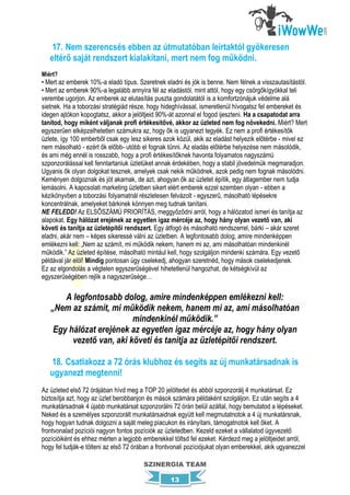 17. Nem szerencsés ebben az útmutatóban leírtaktól gyökeresen
   eltérő saját rendszert kialakítani, mert nem fog működni.
Miért?
• Mert az emberek 10%-a eladó típus. Szeretnek eladni és jók is benne. Nem félnek a visszautasítástól.
• Mert az emberek 90%-a legalább annyira fél az eladástól, mint attól, hogy egy csörgőkígyókkal teli
verembe ugorjon. Az emberek az elutasítás puszta gondolatától is a komfortzónájuk védelme alá
sietnek. Ha a toborzási stratégiád része, hogy hideghívással, ismeretlenül hívogatsz fel embereket és
idegen ajtókon kopogtatsz, akkor a jelöltjeid 90%-át azonnal el fogod ijeszteni. Ha a csapatodat arra
tanítod, hogy miként váljanak profi értékesítővé, akkor az üzleted nem fog növekedni. Miért? Mert
egyszerűen elképzelhetetlen számukra az, hogy ők is ugyanezt tegyék. Ez nem a profi értékesítők
üzlete, így 100 emberből csak egy lesz sikeres azok közül, akik az eladást helyezik előtérbe - mivel ez
nem másolható - ezért ők előbb- utóbb el fognak tűnni. Az eladás előtérbe helyezése nem másolódik,
és ami még ennél is rosszabb, hogy a profi értékesítőknek havonta folyamatos nagyszámú
szponzorálással kell fenntartaniuk üzletüket annak érdekében, hogy a stabil jövedelmük megmaradjon.
Ugyanis ők olyan dolgokat tesznek, amelyek csak nekik működnek, azok pedig nem fognak másolódni.
Keményen dolgoznak és jót akarnak, de azt, ahogyan ők az üzletet építik, egy átlagember nem tudja
lemásolni. A kapcsolati marketing üzletben sikert elért emberek ezzel szemben olyan - ebben a
kézikönyvben a toborzási folyamatnál részletesen felvázolt - egyszerű, másolható lépésekre
koncentrálnak, amelyeket bárkinek könnyen meg tudnak tanítani.
NE FELEDD! Az ELSŐSZÁMÚ PRIORÍTÁS, meggyőződni arról, hogy a hálózatod ismeri és tanítja az
alapokat. Egy hálózat erejének az egyetlen igaz mércéje az, hogy hány olyan vezető van, aki
követi és tanítja az üzletépítői rendszert. Egy átfogó és másolható rendszerrel, bárki – akár szeret
eladni, akár nem – képes sikeressé válni az üzletben. A legfontosabb dolog, amire mindenképpen
emlékezni kell: „Nem az számít, mi működik nekem, hanem mi az, ami másolhatóan mindenkinél
működik.” Az üzleted építése, másolható mintául kell, hogy szolgáljon mindenki számára. Egy vezető
példával jár elöl! Mindig pontosan úgy cselekedj, ahogyan szeretnéd, hogy mások cselekedjenek.
Ez az elgondolás a végtelen egyszerűségével hihetetlenül hangozhat, de kétségkívül az
egyszerűségében rejlik a nagyszerűsége…

       A legfontosabb dolog, amire mindenképpen emlékezni kell:
   „Nem az számít, mi működik nekem, hanem mi az, ami másolhatóan
                          mindenkinél működik.”
    Egy hálózat erejének az egyetlen igaz mércéje az, hogy hány olyan
         vezető van, aki követi és tanítja az üzletépítői rendszert.

   18. Csatlakozz a 72 órás klubhoz és segíts az új munkatársadnak is
   ugyanezt megtenni!
Az üzleted első 72 órájában hívd meg a TOP 20 jelöltedet és abból szponzorálj 4 munkatársat. Ez
biztosítja azt, hogy az üzlet berobbanjon és mások számára példaként szolgáljon. Ez után segíts a 4
munkatársadnak 4 újabb munkatársat szponzorálni 72 órán belül azáltal, hogy bemutatod a lépéseket.
Neked és a személyes szponzorált munkatársaidnak együtt kell megmutatnotok a 4 új munkatársnak,
hogy hogyan tudnak dolgozni a saját meleg piacukon és irányítani, támogatnotok kell őket. A
frontvonalad pozíciói nagyon fontos pozíciók az üzletedben. Kezeld ezeket a vállalatod ügyvezető
pozícióiként és ehhez mérten a legjobb emberekkel töltsd fel ezeket. Kérdezd meg a jelöltjeidet arról,
hogy fel tudják-e tölteni az első 72 órában a frontvonali pozíciójukat olyan emberekkel, akik ugyanezzel

                                        SZINERGIA TEAM

                                                  13
 