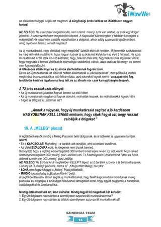 az elkötelezettséggel tudják ezt megtenni. A sürgősségi érzés keltése az időzítésben nagyon
fontos!

NE FELEDD! Ha a rendszer meghibásodik, nem számít, mennyi szint van alattad, ez csak egy dolgot
jelenthet. A szervezeted nem megfelelően képzett. A Kapcsolati Marketingben a hibátlan koncepció a
másolódás! Ha valaki nem csinálja másolhatóan a dolgokat, akkor addig szponzorálj újabb embert,
amíg olyat nem találsz, aki ezt megteszi!

Az új munkatársaid „vagy elindítod, vagy megtöröd” üzletük első két hetében. Mi teremtjük szokásainkat
és meg kell nekik mutatnunk, hogy hogyan tudnak új szokásokat kialakítani az első 2 hét alatt. Ha az új
munkatársaid azzal töltik az első két hetet, hogy „felkészülnek arra, hogy felkészültek legyenek” azzal,
hogy megnézik a termék videókat és technológia szakértővé válnak, azzal csak az idő megy, és semmi
sem fog megvalósulni.
A lelkesedés elhalványul és az álmok elérhetetlennek fognak tűnni.
De ha az új munkatársak az első két hétben alkalmazzák a „Akciólépéseket”, mint például a jelöltek
meghívása és prezentációkra való felirányítása, apró sikereket fognak elérni - a csapat nőni fog,
lendületbe kerül és izgalommal lesz teli, és az álmaik már csak karnyújtásnyira lesznek.

A 72 órás csatlakozás előnyei:
• Az új munkatársak jutalékot fognak keresni az első héten
• Az új munkatársak nagyban át fognak alakulni, motiváltak lesznek, és motivátorokká fognak válni
• Téged is elfog ez az „azonnali láz”!


      „Annak a vágynak, hogy új munkatársaid segítsd a jó kezdésben
   NAGYOBBNAK KELL LENNIE mintsem, hogy rájuk hagyd azt, hogy rosszul
                          csinálják a dolgokat.”

    19. A „MELEG” piacod
A legtöbbet keresők mindig a Meleg Piacukon belül dolgoznak, és a többieket is ugyanerre tanítják.
Miért?
• Ez a KAPCSOLATI Marketing – a barátok azt csinálják, amit a barátok csinálnak.
• Az Üzlet BIZALOMRA épül, és idegenek nem bíznak benned.
Bizonyított, hogy a legtöbb ember legalább 300 embert ismer teljes nevén. Ez azt jelenti, hogy neked
személyesen legalább 300 „meleg” piaci Jelölted van. Te Személyesen Szponzorálod Editet és Andit,
akiknek szintén van 300 „meleg” piaci Jelöltje.
NE FELEDD! Ha Edit és Andi megfelelően FELÉPÍT téged, az ő barátaik azonnal a te barátaid lesznek.
Gondolj az Ő „meleg” piacukra, mint a TE „Kiterjesztett Meleg Piacodra”.
• SOHA nem fogsz kifogyni a „Meleg” Piaci jelöltekből.
• MINDIG toborozhatsz a „Bizalom Körén” belül.
A Legtöbbet Keresők abban segítik új munkatársaikat, hogy NAPI kapcsolatban maradjanak meleg
piacukkal és megadják a szükséges felsővonali támogatást azzal, hogy együtt dolgoznak a barátokkal,
családtagokkal és üzlettársakkal.

Mindig értékelned kell azt, amit csinálsz. Mindig tegyél fel magadnak két kérdést:
1. Együtt dolgozom napi szinten a személyesen szponzorált munkatársaimmal?
2. Együtt dolgozom napi szinten az általuk személyesen szponzorált munkatársakkal?



                                       SZINERGIA TEAM

                                                  14
 