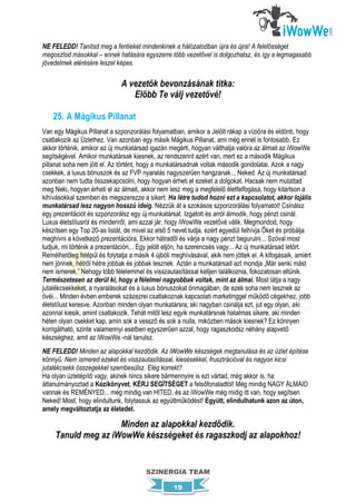 NE FELEDD! Tanítsd meg a fentieket mindenkinek a hálózatodban újra és újra! A felelősséget
megosztod másokkal – ennek hatására egyszerre több vezetővel is dolgozhatsz, és így a legmagasabb
jövedelmek elérésére leszel képes.

                              A vezetők bevonzásának titka:
                                 Előbb Te válj vezetővé!

    25. A Mágikus Pillanat
Van egy Mágikus Pillanat a szponzorálási folyamatban, amikor a Jelölt rákap a vízióra és eldönti, hogy
csatlakozik az Üzlethez. Van azonban egy másik Mágikus Pillanat, ami még ennél is fontosabb. Ez
akkor történik, amikor az új munkatársad igazán megérti, hogyan válthatja valóra az álmait az iWowWe
segítségével. Amikor munkatársak kiesnek, az rendszerint azért van, mert ez a második Mágikus
pillanat soha nem jött el. Az történt, hogy a munkatársadnak voltak második gondolatai. Azok a nagy
csekkek, a luxus bónuszok és az FVP nyaralás nagyszerűen hangzanak... Neked. Az új munkatársad
azonban nem tudta összekapcsolni, hogy hogyan érheti el ezeket a dolgokat. Hacsak nem mutattad
meg Neki, hogyan érheti el az álmait, akkor nem lesz meg a megfelelő életfelfogása, hogy kitartson a
kihívásokkal szemben és megszerezze a sikert. Ha létre tudod hozni ezt a kapcsolatot, akkor lojális
munkatársad lesz nagyon hosszú ideig. Nézzük át a szokásos szponzorálási folyamatot! Csinálsz
egy prezentációt és szponzorálsz egy új munkatársat. Izgatott és arról álmodik, hogy pénzt csinál.
Luxus életstílusról és mindenről, ami azzal jár, hogy iWowWe vezetővé válik. Megmondod, hogy
készítsen egy Top 20-as listát, de mivel az első 5 nevet tudja, ezért egyedül felhívja Őket és próbálja
meghívni a következő prezentációra. Ekkor hátradől és várja a nagy pénzt begurulni... Szóval most
tudjuk, mi történik a prezentáción... Egy jelölt eljön, ha szerencsés vagy... Az új munkatársad letört.
Remélhetőleg felépül és folytatja a másik 4 újbóli meghívásával, akik nem jöttek el. A kifogásaik, amiért
nem jönnek, hétről hétre jobbak és jobbak lesznek. Aztán a munkatársad azt mondja „Már senki mást
nem ismerek.” Nehogy több félelemmel és visszautasítással kelljen találkoznia, fokozatosan eltűnik.
Természetesen az derül ki, hogy a félelmei nagyobbak voltak, mint az álmai. Most látja a nagy
jutalékcsekkeket, a nyaralásokat és a luxus bónuszokat önmagában, de ezek soha nem lesznek az
övéi... Minden évben emberek százezrei csatlakoznak kapcsolati marketinggel működő cégekhez, jobb
életstílust keresve. Azonban minden olyan munkatársra, aki nagyban csinálja ezt, jut egy olyan, aki
azonnal kiesik, amint csatlakozik. Tehát mitől lesz egyik munkatársnak hatalmas sikere, aki minden
héten olyan csekket kap, amin sok a vessző és sok a nulla, miközben mások kiesnek? Ez könnyen
korrigálható, szinte valamennyi esetben egyszerűen azzal, hogy ragaszkodsz néhány alapvető
készséghez, amit az iWowWe -nál tanulsz.
NE FELEDD! Minden az alapokkal kezdődik. Az iWowWe készségek megtanulása és az üzlet építése
könnyű. Nem ismered ezeket és visszautasítással, kiesésekkel, frusztrációval és nagyon kicsi
jutalékcsekk összegekkel szembesülsz. Elég korrekt?
Ha olyan üzletépítő vagy, akinek nincs sikere bármennyire is ezt vártad, még akkor is, ha
áttanulmányoztad a Kézikönyvet, KÉRJ SEGÍTSÉGET a felsőfonaladtól! Még mindig NAGY ÁLMAID
vannak és REMÉNYED... még mindig van HITED, és az iWowWe még midig itt van, hogy segítsen
Neked! Most, hogy elindultunk, folytassuk az együttműködést! Együtt, elindulhatunk azon az úton,
amely megváltoztatja az életedet.

                     Minden az alapokkal kezdődik.
     Tanuld meg az iWowWe készségeket és ragaszkodj az alapokhoz!


                                        SZINERGIA TEAM

                                                   19
 