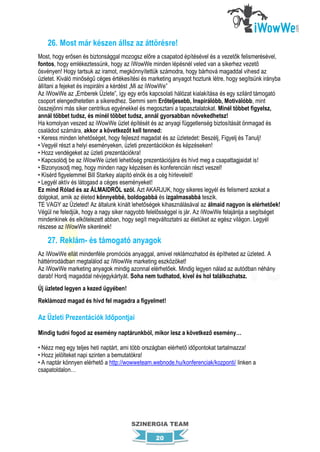 26. Most már készen állsz az áttörésre!
Most, hogy erősen és biztonsággal mozogsz előre a csapatod építésével és a vezetők felismerésével,
fontos, hogy emlékeztessünk, hogy az íWowWe minden lépésnél veled van a sikerhez vezető
ösvényen! Hogy tartsuk az iramot, megkönnyítettük számodra, hogy bárhová magaddal vihesd az
üzletet. Kiváló minőségű céges értékesítési és marketing anyagot hoztunk létre, hogy segítsünk irányba
állítani a fejeket és inspirálni a kérdést „Mi az iWowWe”
Az iWowWe az „Emberek Üzlete”, így egy erős kapcsolati hálózat kialakítása és egy szilárd támogató
csoport elengedhetetlen a sikeredhez. Semmi sem Erőteljesebb, Inspirálóbb, Motiválóbb, mint
összejönni más siker centrikus egyénekkel és megosztani a tapasztalatokat. Minél többet figyelsz,
annál többet tudsz, és minél többet tudsz, annál gyorsabban növekedhetsz!
Ha komolyan veszed az iWowWe üzlet építését és az anyagi függetlenség biztosítását önmagad és
családod számára, akkor a következőt kell tenned:
• Keress minden lehetőséget, hogy fejleszd magadat és az üzletedet: Beszélj, Figyelj és Tanulj!
• Vegyél részt a helyi eseményeken, üzleti prezentációkon és képzéseken!
• Hozz vendégeket az üzleti prezentációkra!
• Kapcsolódj be az iWowWe üzleti lehetőség prezentációjára és hívd meg a csapattagjaidat is!
• Bizonyosodj meg, hogy minden nagy képzésen és konferencián részt veszel!
• Kísérd figyelemmel Bill Starkey alapító elnök és a cég hírleveleit!
• Legyél aktív és látogasd a céges eseményeket!
Ez mind Rólad és az ÁLMAIDRÓL szól. Azt AKARJUK, hogy sikeres legyél és felismerd azokat a
dolgokat, amik az életed könnyebbé, boldogabbá és izgalmasabbá teszik.
TE VAGY az Üzleted! Az általunk kínált lehetőségek kihasználásával az álmaid nagyon is elérhetőek!
Végül ne feledjük, hogy a nagy siker nagyobb felelősséggel is jár. Az iWowWe felajánlja a segítséget
mindenkinek és elkötelezett abban, hogy segít megváltoztatni az életüket az egész világon. Legyél
részese az iWowWe sikerének!

    27. Reklám- és támogató anyagok
Az iWowWe ellát mindenféle promóciós anyaggal, amivel reklámozhatod és építheted az üzleted. A
háttérirodádban megtalálod az íWowWe marketing eszközöket!
Az iWowWe marketing anyagok mindig azonnal elérhetőek. Mindig legyen nálad az autódban néhány
darab! Hordj magaddal névjegykártyát. Soha nem tudhatod, kivel és hol találkozhatsz.
Új üzleted legyen a kezed ügyében!
Reklámozd magad és hívd fel magadra a figyelmet!

Az Üzleti Prezentációk Időpontjai

Mindig tudni fogod az esemény naptárunkból, mikor lesz a következő esemény…

• Nézz meg egy teljes heti naptárt, ami több országban elérhető időpontokat tartalmazza!
• Hozz jelölteket napi szinten a bemutatókra!
• A naptár könnyen elérhető a http://wowweteam.webnode.hu/konferenciak/kozponti/ linken a
csapatoldalon…




                                       SZINERGIA TEAM

                                                 20
 
