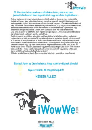 28. Ha valami nincs ezeken az oldalakon leírva, akkor azt nem
   javasolt alkalmazni! Nem fog működni vagy nem lesz duplikálható…
Az üzlet első számú törvénye, hogy mindegy mi működik neked – a lényeg az, hogy mindenki által
duplikálható legyen. Nagy hálózatot építeni nem könnyű, de egyszerű. A legtöbb idődet eső-termelő
tevékenységekre fordítsd! Akkor leszel csak kifizetve, ha valaki megveszi a Termékeket és Munkatárssá
vagy Vevővé válik. Tehát az idődet a jelöltjeid meghívására fordítsd, hogy megmutathasd nekik az üzleti
ajánlatot és az előadást követően csinálj után követést! Ne pazarold az idődet saját weboldal vagy
prezentációs anyagok készítésére! Minden, amire szükséged lehet, már kész van számodra…
Légy lelkes és pozitív az időd 100%-ában! A pozitív energia ragályos… Amikor az új érdeklődő látja és
érzi ezt az energiát, csatlakozni szeretne a jókedvhez…
Alakíts ki egy erős termékképet, a termékek napi használatával tartsd a kapcsolatot a barátaiddal,
családoddal és az üzleti partnereiddel! A kapcsolatok építése és fenntartása abszolút csúcsfontosságú
az üzletedben és a magánéletedben is. Amikor klasszikus e-mailt küldenél, küldj helyette egy video e-
mailt! Találkozz videokonferenciában a barátaiddal és a családtagjaiddal! Mindig emlékezz rá, hogy: Az
Emberek Üzletében vagy! Egy videó kommunikációs megoldást terjesztesz. Soha, Soha, SOHA ne
mondj rosszat a felső vonaladra, az előadóra vagy bármelyik csapattagra! Csak pozitív hírek mehetnek
a szervezetedbe – mindig buzdítsd a csapatodat! Amikor kihívások előtt vagy esetleg nehézségek
lépnek fel, kérlek, a felső vonaladhoz fordulj tanácsért!
A hibák a tanulási folyamat részei. „Soha ne vegyék el a kedved – hosszútávon megerősítenek!




    Élvezd! Azon az úton haladsz, hogy valóra váljanak álmaid!

                         Gyere velünk, Mi megcsináljuk!!!

                                    KÉSZEN ÁLLSZ?




                                       SZINERGIA TEAM

                                                 21
 