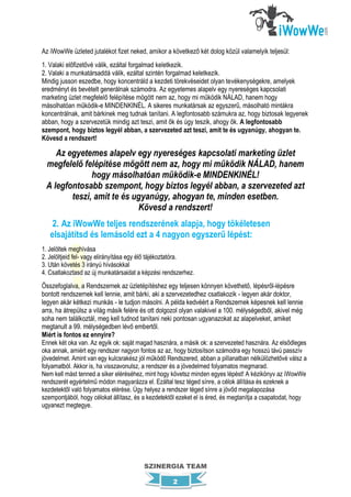 Az iWowWe üzleted jutalékot fizet neked, amikor a következő két dolog közül valamelyik teljesül:
1. Valaki előfizetővé válik, ezáltal forgalmad keletkezik.
2. Valaki a munkatársaddá válik, ezáltal szintén forgalmad keletkezik.
Mindig jusson eszedbe, hogy koncentráld a kezdeti törekvéseidet olyan tevékenységekre, amelyek
eredményt és bevételt generálnak számodra. Az egyetemes alapelv egy nyereséges kapcsolati
marketing üzlet megfelelő felépítése mögött nem az, hogy mi működik NÁLAD, hanem hogy
másolhatóan működik-e MINDENKINÉL. A sikeres munkatársak az egyszerű, másolható mintákra
koncentrálnak, amit bárkinek meg tudnak tanítani. A legfontosabb számukra az, hogy biztosak legyenek
abban, hogy a szervezetük mindig azt teszi, amit ők és úgy teszik, ahogy ők. A legfontosabb
szempont, hogy biztos legyél abban, a szervezeted azt teszi, amit te és ugyanúgy, ahogyan te.
Kövesd a rendszert!

    Az egyetemes alapelv egy nyereséges kapcsolati marketing üzlet
 megfelelő felépítése mögött nem az, hogy mi működik NÁLAD, hanem
              hogy másolhatóan működik-e MINDENKINÉL!
 A legfontosabb szempont, hogy biztos legyél abban, a szervezeted azt
        teszi, amit te és ugyanúgy, ahogyan te, minden esetben.
                           Kövesd a rendszert!
    2. Az iWowWe teljes rendszerének alapja, hogy tökéletesen
   elsajátítsd és lemásold ezt a 4 nagyon egyszerű lépést:
1. Jelöltek meghívása
2. Jelöltjeid fel- vagy elirányítása egy élő tájékoztatóra.
3. Után követés 3 irányú hívásokkal
4. Csatlakoztasd az új munkatársaidat a képzési rendszerhez.
Összefoglalva, a Rendszernek az üzletépítéshez egy teljesen könnyen követhető, lépésről-lépésre
bontott rendszernek kell lennie, amit bárki, aki a szervezetedhez csatlakozik - legyen akár doktor,
legyen akár kétkezi munkás - le tudjon másolni. A példa kedvéért a Rendszernek képesnek kell lennie
arra, ha átrepülsz a világ másik felére és ott dolgozol olyan valakivel a 100. mélységedből, akivel még
soha nem találkoztál, meg kell tudnod tanítani neki pontosan ugyanazokat az alapelveket, amiket
megtanult a 99. mélységedben lévő embertől.
Miért is fontos ez ennyire?
Ennek két oka van. Az egyik ok: saját magad hasznára, a másik ok: a szervezeted hasznára. Az elsődleges
oka annak, amiért egy rendszer nagyon fontos az az, hogy biztosítson számodra egy hosszú távú passzív
jövedelmet. Amint van egy kulcsrakész jól működő Rendszered, abban a pillanatban nélkülözhetővé válsz a
folyamatból. Akkor is, ha visszavonulsz, a rendszer és a jövedelmed folyamatos megmarad.
Nem kell mást tenned a siker eléréséhez, mint hogy követsz minden egyes lépést! A kézikönyv az iWowWe
rendszerét egyértelmű módon magyarázza el. Ezáltal tesz téged sínre, a célok állítása és ezeknek a
kezdetektől való folyamatos elérése. Úgy helyez a rendszer téged sínre a jövőd megalapozása
szempontjából, hogy célokat állítasz, és a kezdetektől ezeket el is éred, és megtanítja a csapatodat, hogy
ugyanezt megtegye.




                                        SZINERGIA TEAM

                                                    2
 