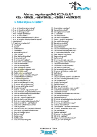 Fejlessz ki magadban egy ERŐS HOZZÁÁLLÁST:
       KELL – NEM KELL – MENNEM KELL – KÉREM A KÖVETKEZŐT!
     5. Kikből álljon a névlistád?

1. Ki az, aki elégedetlen a munkájával?                     51. Kiknek küldesz képeslapot?
2. Ki az, aki elégedetlen a fizetésével?                    52. Ki az, aki kiskereskedő?
3. Ki az, aki társaságkedvelő?                              53. Ki az ingatlanos ismerősöd?
4. Kinek van saját vállalkozása?                            54. Kik a tanáraid?
5. Ki az, aki pénz centrikus?                               55. Ki az autószerelőd?
6. Ki az, akinek, szüksége lenne plusz pénzre?              56. Ki az, aki autókereskedő?
7. Ki az, aki kedveli a motivált emberek társaságát?        57. Ki végzi a ház körüli javításaidat?
8. Kik a barátaid?                                          58. Ki az, aki közalkalmazott?
9. Ki hagyta ott a munkahelyét?                             59. Ki az, aki munkanélküli?
10. Testvéreid?                                             60. Ki az, aki szemüveges?
11. Szüleid?                                                61. Ki az, aki főiskolás?
12. Unokatestvéreid?                                        62. Ki az, aki önfejlesztő könyveket olvas?
13. Gyermekeid?                                             63. Ki az, aki motivációs könyveket olvas?
14. Nagynénik/Nagybácsik?                                   64. Kik a gyermekeid barátainak szülei?
15. Párod rokonai?                                          65. Kikkel találkoztál nyaraláskor?
16. Kikkel jártál együtt iskolába?                          66. Ki a pincér ismerősöd?
17. Kik a munkatársaid?                                     67. Ki a fodrászod?
18. Kit ismersz, aki nyugdíjas?                             68. Kit ismersz, aki közös képviselő?
19. Ki az, akinek van másodállása?                          69. Kinek a gyermekei járnak főiskolára?
20. Ki az, aki munkát keres?                                70. Ki az, aki táncolni szeret?
21. Ki az, akit elbocsájtottak?                             71. Kiket ismersz szórakozóhelyekről?
22. Ki vett mostanában új lakást?                           72. Ki az, aki sokat vásárolgat?
23. Ki az, aki az álláshirdetéseket bújja?                  73. Kivel ismerkedtél meg repülő úton?
24. Ki az, aki hirdeti magát?                               74. Kit ismersz, aki önkéntes munkát vállal?
25. Ki adott neked névjegykártyát?                          75. Ki a főnököd?
26. Ki az, aki éjszakai műszakban dolgozik?                 76. Ki a postásod?
27. Ki az ételkihordód/pizza futárod?                       77. Ki az, aki vezetékes telefonon szokott hívni?
28. Kit kedvelsz a legjobban?                               78. Ki az, aki a munkahelyeden szokott hívni?
29. Ki az, aki szép/jó autóval jár?                         79. Ki az újságkihordód?
30. Kinek lenne szüksége új kocsira?                        80. Ki gondozza a kertedet?
31. Kit ismersz, aki nyaralni szeretne?                     81. Ki a bébiszittered?
32. Kit ismersz, aki túl sokat dolgozik?                    82. Kikkel jársz templomba?
33. Kik a szomszédjaid?                                     83. Kikkel futottál mostanában össze az utcán?
34. Ki az, aki Avonozik, vagy Oriflame-ezik?                84. Kiket ismersz a barátaidon keresztül?
35. Ki az, akiről tudod, hogy hálózatot épít/épített?       85. Ki a szabód, varrónőd?
36. Ki az, aki otthonából forgalmaz termékeket?             86. Kiket ismersz, akik kozmetikumokat árulnak?
37. Ki az, aki szabadságra vágyik?                          87. Ki az, aki cipőkereskedő?
38. Ki az, aki a csapatsportokat kedveli?                   88. Ki a gyógyszerészed?
39. Ki az, aki alapítványnál dolgozik?                      89. Kit ismersz, aki saját vállalkozást akar indítani?
40. Kinek van hirdetési irodája/újságja/portálja?           90. Kit ismersz, aki virágkötő?
41. Ki az, aki sok időt tölt a számítógépnél?               91. Kit ismersz, aki előléptetésre vágyik?
42. Ki az, akinek külföldi rokonai vannak?                  92. Kinek van mobiltelefonja?
43. Ki az, aki politizál?                                   93. Ki az, aki szereti a technikai vívmányokat?
44. Ki az, aki kocsikat javít? (lakatos/autófényező)        94. Kit ismersz, akinek luxus lakása van?
45. Ki az, akinek nagy a kapcsolatrendszere?                95. Ki az, aki tehetős?
46. Ki az, aki hivatásos katona?                            96. Kinek van sok barátja?
47. Ki a fogorvosod?                                        97. Kit ismersz a konditeremből?
48. Ki az orvosod?                                          98. Kitől kérnél segítséget?
49. Ki a könyvelőd?                                         99. Ki tagja a Kereskedelmi Kamarának?
50. Ki az, aki bankban dolgozik?                            100. Ki az, akit nem írtál még fel?




                                                 SZINERGIA TEAM

                                                        4
 