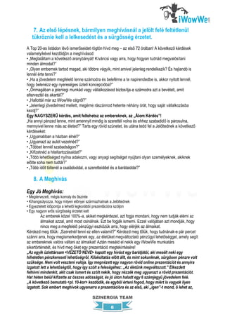 7. Az első lépésnek, bármilyen meghívásnál a jelölt felé feltétlenül
   tükröznie kell a lelkesedést és a sürgősség érzetet.
A Top 20-as listádon lévő ismerőseidet rögtön hívd meg – az első 72 órában! A következő kérdések
valamelyikével kezdődjön a meghívásod:
• „Megtaláltam a következő aranybányát! Kíváncsi vagy arra, hogy hogyan tudnád megvalósítani
minden álmodat?”
• „Olyan embernek tartod magad, aki többre vágyik, mint amivel jelenleg rendelkezik? És hajlandó is
lennél érte tenni?”
• „Ha a jövedelem megfelelő lenne számodra és beleférne a te napirendedbe is, akkor nyitott lennél,
hogy belenézz egy nyereséges üzleti koncepcióba?”
• „Önmagában a jelenlegi munkád vagy vállalkozásod biztosítja-e számodra azt a bevételt, amit
elterveztél és akartál?”
• „Hallottál már az iWowWe cégről?”
• „Jelenlegi jövedelmed mellett, megérne rászánnod hetente néhány órát, hogy saját vállalkozásba
kezdj?”
Egy NAGYSZERŰ kérdés, amit feltehetsz az embereknek, az „Álom Kérdés”!
„Ha annyi pénzed lenne, mint amennyit mindig is szerettél volna és ehhez szabadidő is párosulna,
mennyivel lenne más az életed?” Tarts egy rövid szünetet, és utána tedd fel a Jelöltednek a következő
kérdéseket:
• „Ugyanabban a házban élnél?”
• „Ugyanazt az autót vezetnéd?”
• „Többet lennél szabadságon?”
• „Kifizetnéd a hiteltartozásaidat?”
• „Több lehetőséged nyílna adakozni, vagy anyagi segítséget nyújtani olyan személyeknek, akiknek
előtte soha nem tudtál?”
• „Több időt töltenél a családoddal, a szeretteiddel és a barátaiddal?”

    8. A Meghívás

Egy Jó Meghívás:
• Megtervezett, mégis komoly és őszinte
• Kihangsúlyozza, hogy milyen előnyei származhatnak a Jelöltednek
• Egyeztetett időpontja a lehető legkorábbi prezentációra szóljon
• Egy nagyon erős sürgősség érzetet kelt
         Az emberek közel 100%-a, akiket megkérdezel, azt fogja mondani, hogy nem tudják elérni az
         álmaikat azzal, amit most csinálnak. Ezt be fogják ismerni. Ezzel valójában azt mondják, hogy
         nincs meg a megfelelő pénzügyi eszközük arra, hogy elérjék az álmaikat.
Kérdezd meg tőlük: „Szeretnél tenni ez ellen valamit?” Kérdezd meg tőlük, hogy tudnának-e pár percet
szánni arra, hogy megismerkedjenek egy, az életüket megváltoztató pénzügyi lehetőséggel, amely segít
az embereknek valóra váltani az álmaikat! Aztán meséld el nekik egy iWowWe munkatárs
sikertörténetét, és hívd meg őket egy prezentáció megtekintésére!
„Az egyik üzlettársam <VEZETŐ NEVE> kapott egy hívást egy barátjától, aki mesélt neki egy
hihetetlen pénzkereseti lehetőségről. Kilakoltatás előtt állt, és mint sokunknak, sürgősen pénzre volt
szüksége. Nem volt veszteni valója. Így megnézett egy nagyon rövid online prezentációt és annyira
izgatott lett a lehetőségtől, hogy így szólt a feleségéhez: „Az életünk megváltozott.” Elkezdett
felhívni mindenkit, akit csak ismert és szólt nekik, hogy nézzék meg ugyanazt a rövid prezentációt.
Hat héten belül kifizette az összes adósságát, és jó úton haladt egy 6 számjegyű jövedelem felé.
„A következő bemutató <pl. 10-kor> kezdődik, és egyből érteni fogod, hogy miért is vagyok ilyen
izgatott. Sok embert meghívok ugyanarra a prezentációra és az első, aki „igen”-t mond, ő lehet az,

                                         SZINERGIA TEAM

                                                     6
 