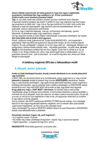akinek a többiek a pénzt keresik. (Ez hatást gyakorol rá, hogy részt vegyen a legközelebbi
prezentáción.) Számíthatok Rád, hogy csatlakozol a <pl. 10 órás> prezentációra?
(Küldd el nekik a soron következő prezentáció linkjét!)
Tipp: Jó, ha a többi vezető siker sztoriját is ismered, így tudsz a történetek közül választani.
A kapcsolati marketing iparágban egy amatőr 10 jelöltet hív meg, hogy megnézze vagy részt vegyen
egy prezentáción és ebből csak 1 vagy 2 jön el. Egy igazi profinál ez 8-9 a tízből. Azok a profik, akik
kifejlesztik a meghívási képességeiket, nagy résztvevői számmal büszkélkedhetnek. Akik nem
gyakorolják, alacsony válaszarányra számíthatnak.
A jó hír az, hogy a meghívási képesség - csak úgy, mint bármilyen más képesség - gyorsan
fejleszthető, ha elkötelezed magad, hogy megtanulod a „Hogyant”.
Van egy nagyszerű mondás az üzleti világban, különösképpen a kapcsolati marketingben. Így hangzik:
Nem tudsz jobbá válni és jónak is tűnni egyszerre.
Először, utoljára és mindig, gyakorolnod kell. Ezután ALKALMAZNOD KELL, amit megtanultál a
gyakorlatban. Majd még többet kell gyakorolnod. Egyszerűnek hangzik, de nem mindenki hajlandó
megtenni. Ők csak „próbálgatják” a dolgokat, és ha nem megy valami jól... Abbahagyják. Miközben a mi
iparágunkban a sikeres emberek kitartóak voltak... még többet gyakoroltak... és jobbá váltak. Na most
figyelj! Az első közelítésed a jelöltjeid felé nem lesz a legjobb. Lazíts! Nem is várható ez el. Ez így
rendben is van. Mindig emlékezz erre: ahhoz, hogy sikeres legyél ebben a vállalkozásban, az út a
gyakorláson keresztül vezet... jobb és jobb leszel... és ne add fel még akkor sem, amikor már mások
feladják és abbahagyják!

              A hatékony meghívás 90%-ban a lelkesedésen múlik!

    9. Előnyök „kontra” jellemzők
Amikor az üzleti lehetőségről beszélsz, beszélj a termék időzítéséről és ne a termék jellemzőiről
vagy funkcióiról.
A NAGY HIBA, ami elő szokott fordulni az új munkatársaknál, amikor meghívnak az az, hogy a termék
jellemzőit és funkcióit vázolják fel ahelyett, hogy a termék IDŐZÍTÉSÉRŐL beszélnének. Ahelyett,
hogy a „videó tömörítés technikájáról”, vagy egyéb termék jellemzőkről beszélnek, amikor meghívnak a
lehetőség prezentációjára, vagy be szeretnék avatni a jelöltet a lehetőségbe, az IDŐZÍTÉSRŐL kellene
beszélniük és arról, hogy miért PONT MOST jött el ennek az ideje, hogy ebben részt vegyenek.
Itt egy példa arra, hogy a „PONT MOST” miért fontos: Az iWowWe Video e-mail terméke
megváltoztatja, ahogy az emberek kommunikálnak. A kommunikáció történelme a rádióval kezdődött, a
kimondott szó volt az elfogadott. Aztán jött a televízió, ami képet is adott a kimondott szóhoz. Ezután jött
az e-mail, az írott szó és most megérkezett a Video e-mail, ami egyszerűen videót társít az e-mailhez.
Ez egy teljesen új termék kategória!
Azok az emberek, akik MOST csatlakoznak SIKERES ÚTTÖRŐI lesznek csakúgy, mint a repülőgép,
televízió és más világot megváltoztató találmány megalkotói, amit az emberek akkor újnak tartottak
„saját korukat megelőzőnek”, de mára már az élet szükséges részei.
Látod a különbséget? Így tudod az IDŐZÍTÉST előtérbe helyezni és ezzel felhasználni a SÜRGŐSSÉG
érzését, ezzel lelkesedést keltve a jelöltedben.

Koncentrálj a tanulásra, hogyan válj „profi meghívóvá”:
• A jó meghívás csupán 1-2 perces
• Ne próbáld meg a teljes Lehetőséget elmagyarázni - engedd, hogy a szponzorod segítsen
• Végezd egyszerűen - a csapatod azt fogja tenni, amit te

EMLÉKEZTETŐ: Minél többet gyakorolsz, annál jobbá válsz…

                                         SZINERGIA TEAM

                                                     7
 