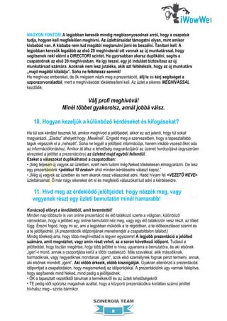 NAGYON FONTOS! A legjobban keresők mindig megbizonyosodnak arról, hogy a csapatuk
tudja, hogyan kell megfelelően meghívni. Az üzlettársaidat támogatni olyan, mint amikor
kisbabád van. A kisbaba nem tud magától megtanulni járni és beszélni. Tanítani kell. A
legjobban keresők legalább az első 20 meghívásnál ott vannak az új munkatárssal, hogy
segítsenek neki elérni a DIRECTORI szintet. Ha gyorsabban akarsz duplikálni, segíts a
csapatodnak az első 20 meghívásban. Ha így teszel, egy jó indulást biztosítasz az új
munkatársad számára. Azoknak nem lesz jutaléka, akik azt feltételezik, hogy az új munkatárs
„majd magától kitalálja”. Soha ne feltételezz semmit!
Ha meghívsz embereket, de ők mégsem nézik meg a prezentációt, állj le és kérj segítséget a
szponzorvonaladtól, mert a meghívásodat tökéletesíteni kell. Az üzlet a sikeres MEGHÍVÁSSAL
kezdődik.

                              Válj profi meghívóvá!
                    Minél többet gyakorolsz, annál jobbá válsz.

    10. Hogyan kezeljük a különböző kérdéseket és kifogásokat?
Ha túl sok kérdést tesznek fel, amikor meghívod a jelöltjeidet, akkor ez azt jelenti, hogy túl sokat
magyarázol. „Eladsz” ahelyett hogy „Mesélnél”. Engedd meg a szervezetben, hogy a tapasztaltabb
tagok végezzék el a „nehezét”. Soha ne legyél a jelöltjeid információja, hanem inkább vezesd őket oda
az információforráshoz. Amikor át állsz a lehetőség magyarázójáról az üzenet hordozójává (egyszerűen
elvezeted a jelöltet a prezentációra) az üzleted majd egyből fellendül.
Ezeket a válaszokat duplikálhatod a csapatodban:
• „Még teljesen új vagyok az üzletben, ezért nem tudom még Neked tökéletesen elmagyarázni. De lesz
egy prezentációnk <például 10 órakor> ahol minden kérdésedre választ kapsz.”
• „Még új vagyok az üzletben és nem akarok rossz válaszokat adni. Hadd hívjam fel <VEZETŐ NEVE>
üzlettársamat. Ő már nagy sikereket ért el és megfelelő válaszokat tud adni a kérdéseidre.

    11. Hívd meg az érdeklődő jelöltjeidet, hogy nézzék meg, vagy
   vegyenek részt egy üzleti bemutatón minél hamarabb!
Kovácsolj előnyt a lendületből, amit teremtettél!
Minden nap többször is van online prezentáció és élő találkozó szerte a világban, különböző
városokban, hogy a jelölted egy online bemutatót néz meg, vagy egy élő találkozón vesz részt, az tőled
függ. Érezni fogod, hogy mi az, ami a legjobban működik a te régiódban, a te időbeosztásod szerint és
a te jelöltjeidnél. (A prezentációk időpontjának menetrendjét a csapatoldalon találod.)
Mindig törekedj arra, hogy több meghívottad is legyen egyszerre! A legjobb prezentáció a jelölted
számára, amit megnézhet, vagy amin részt vehet, az a soron következő időpont. Tudasd a
jelölteddel, hogy tisztán megértse, hogy több jelöltet is hívsz ugyanarra a bemutatóra, és aki elsőnek
„igen”-t mond, annak a csoportjába kerül a többi csatlakozó. Más szavakkal, akik másodiknak,
harmadiknak, vagy negyediknek mondanak „igent”, azok első személynek fognak pénzt termelni, annak,
aki elsőnek mondott „igent”. Aki előbb érkezik, előbb kiszolgálják. Gyakran ellenőrizd a prezentációk
időpontjait a csapatoldalon, hogy megismerkedj az időpontokkal. A prezentációink úgy vannak felépítve,
hogy segítsenek mind Neked, mind pedig a jelöltjeidnek:
• ŐK a tapasztalt vezetőktől tanulnak a termékekről és az üzleti lehetőségekről
• TE pedig időt spórolsz magadnak azáltal, hogy a központi prezentációkra korlátlan számú jelöltet
hívhatsz meg - szinte bármikor.

                                       SZINERGIA TEAM

                                                  8
 