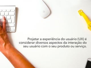 Projetar a experiência do usuário (UX) é
considerar diversos aspectos da interação do
seu usuário com o seu produto ou serviço.
 