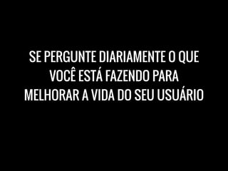 SE PERGUNTE DIARIAMENTE O QUE
VOCÊ ESTÁ FAZENDO PARA
MELHORAR A VIDA DO SEU USUÁRIO
 