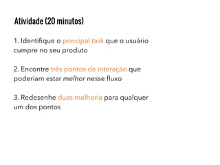 1. Identiﬁque o principal task que o usuário
cumpre no seu produto
2. Encontre três pontos de interação que
poderiam estar melhor nesse ﬂuxo
3. Redesenhe duas melhoria para qualquer
um dos pontos
Atividade (20 minutos)
 