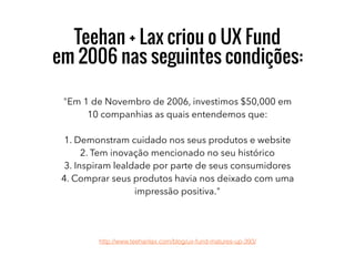 Teehan + Lax criou o UX Fund
em 2006 nas seguintes condições:
"Em 1 de Novembro de 2006, investimos $50,000 em
10 companhias as quais entendemos que:
1. Demonstram cuidado nos seus produtos e website
2. Tem inovação mencionado no seu histórico
3. Inspiram lealdade por parte de seus consumidores
4. Comprar seus produtos havia nos deixado com uma
impressão positiva."
http://www.teehanlax.com/blog/ux-fund-matures-up-393/
 