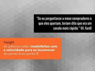 "Se eu perguntasse a meus compradores o
que eles queriam, teriam dito que era um
cavalo mais rápido.” (H. Ford)
Insight
As pessoas estão insatisfeitas com
a velocidade para se locomover
do ponto A ao ponto B
 