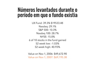 UX Fund: 39.3% $19533.48
Nasdaq: 29.1%
S&P 500: 10.3%
Nasdaq 100: 28.7%
NYSE: 15.0%
6 of 10 stocks in the fund gained
52 week low: -1.03%
52 week high: 40.93%
Value on Nov 1, 2006: $49,672.90
Value on Nov 1, 2007: $69,195.38
Números levantados durante o
período em que o fundo existia
 