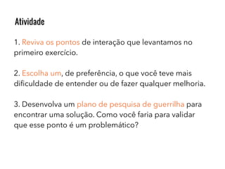 1. Reviva os pontos de interação que levantamos no
primeiro exercício.
2. Escolha um, de preferência, o que você teve mais
diﬁculdade de entender ou de fazer qualquer melhoria.
3. Desenvolva um plano de pesquisa de guerrilha para
encontrar uma solução. Como você faria para validar
que esse ponto é um problemático?
Atividade
 