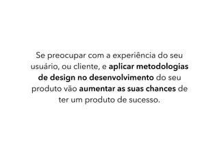 Se preocupar com a experiência do seu
usuário, ou cliente, e aplicar metodologias
de design no desenvolvimento do seu
produto vão aumentar as suas chances de
ter um produto de sucesso.
 