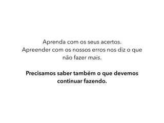 Aprenda com os seus acertos.
Apreender com os nossos erros nos diz o que
não fazer mais.
Precisamos saber também o que devemos
continuar fazendo.
 