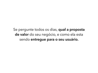Se pergunte todos os dias, qual a proposta
de valor do seu negócio, e como ela esta
sendo entregue para o seu usuário.
 