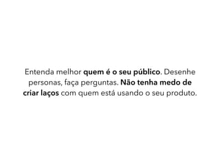 Entenda melhor quem é o seu público. Desenhe
personas, faça perguntas. Não tenha medo de
criar laços com quem está usando o seu produto.
 