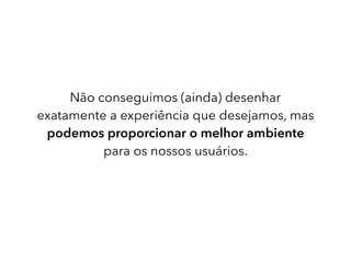 Não conseguimos (ainda) desenhar
exatamente a experiência que desejamos, mas
podemos proporcionar o melhor ambiente
para os nossos usuários.
 