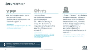 28 © 2014 CA. TOUS DROITS RÉSERVÉS.
« CA Technologies nous a fourni
des produits stables,
performants et bénéficiant d’un
excellent support. »
« Nous utilisons
CA GovernanceMinder™
pour certifier plus
de 1 200 utilisateurs par
mois, afin de réduire le
risque de comptes orphelins
pour les utilisateurs non
standard. »
« Grâce à CA Layer 7 API Gateway,
Alaska Airlines peut désormais
exposer en toute sécurité ses
API à des centaines, voire des
milliers de développeurs tiers
dont les applications lui
permettent d’accroître
sensiblement sa présence sur le
marché. »
Ces success stories ainsi que d’autres sont disponibles sur le site ca.com/fr.
ANALIA BENITEZ
Responsable de la sécurité des informations, YPF - « YPF
manages Identities of 15,000 users with
CA Technologies Solutions », 2012
SCOTT PETTIGREW
Responsable de la sécurité, HMS - « HMS helps
US Healthcare system operate more efficiently
with automated identity and access
management », 2012
« Alaska Airlines Securely Exposes APIs—Enabling
Developers & Expanding Market Reach », 2011
Securecenter
Pour plus d’informations sur ces citations, consultez les
communiqués de presse et success stories disponibles sur le site
www.ca.com/fr.
 