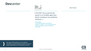 30 © 2014 CA. TOUS DROITS RÉSERVÉS.
« CA LISA® nous a permis de
passer à un modèle agile sans
devoir remplacer nos systèmes
existants. »
SVEN GERJETS
Vice-président directeur, Fourniture de
solutions IT, DIRECTV - « Can a DevOps approach
improve your agility and time-to-market? »,
janvier 2014
Devcenter
Pour plus d’informations sur ces citations,
consultez les communiqués de presse et success
stories disponibles sur le site www.ca.com/fr.
Aire France
 
