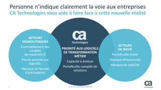 4 © 2014 CA. TOUS DROITS RÉSERVÉS.
PRIORITÉ AUX LOGICIELS
DE TRANSFORMATION
MÉTIER
Capacité à évoluer
Portefeuille complet de
solutions
ACTEURS
MONOLITHIQUES
Essentiellement des
sociétés
de matériels IT
Pas de priorité aux
logiciels
Manque de faculté
d’anticipation
ACTEURS
DE NICHE
Portefeuille limité
Manque d’évolutivité
Manque de stabilité
Personne n’indique clairement la voie aux entreprises
CA Technologies vous aide à faire face à cette nouvelle réalité
 