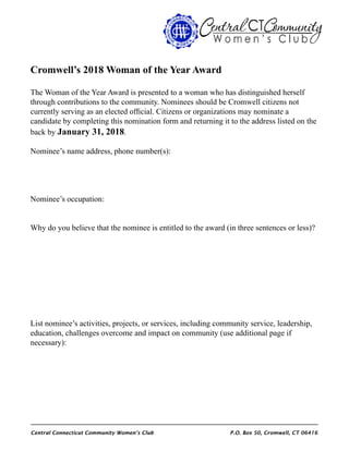 Central Connecticut Community Women’s Club 	 P.O. Box 50, Cromwell, CT 06416
Cromwell’s 2018 Woman of the Year Award
The Woman of the Year Award is presented to a woman who has distinguished herself
through contributions to the community. Nominees should be Cromwell citizens not
currently serving as an elected official. Citizens or organizations may nominate a
candidate by completing this nomination form and returning it to the address listed on the
back by January 31, 2018.
Nominee’s name address, phone number(s):
Nominee’s occupation:
Why do you believe that the nominee is entitled to the award (in three sentences or less)?
List nominee’s activities, projects, or services, including community service, leadership,
education, challenges overcome and impact on community (use additional page if
necessary):
 