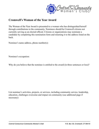 Central Connecticut Community Women’s Club 	 P.O. Box 50, Cromwell, CT 06416
Cromwell’s Woman of the Year Award
The Woman of the Year Award is presented to a woman who has distinguished herself
through contributions to the community. Nominees should be Cromwell citizens not
currently serving as an elected official. Citizens or organizations may nominate a
candidate by completing this nomination form and returning it to the address listed on the
back.
Nominee’s name address, phone number(s):
Nominee’s occupation:
Why do you believe that the nominee is entitled to the award (in three sentences or less)?
List nominee’s activities, projects, or services, including community service, leadership,
education, challenges overcome and impact on community (use additional page if
necessary):
 
