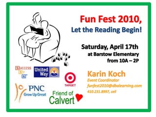 Fun Fest 2010,  Let the Reading Begin! Saturday, April 17th at Barstow Elementary from 10A – 2P Karin Koch  Event Coordinator funfest2010@dbalearning.com 410.231.8997, cell Friend of Calvert 