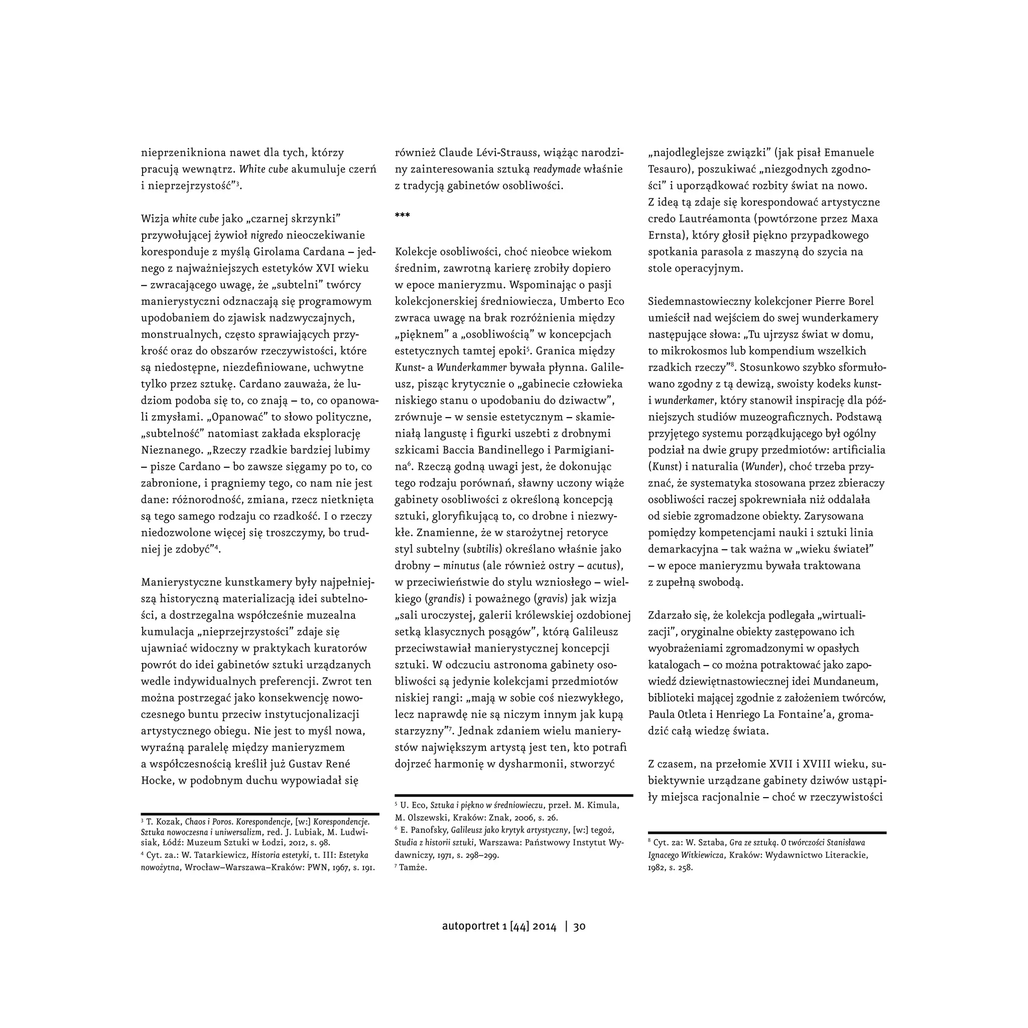 nieprzenikniona nawet dla tych, którzy
pracują wewnątrz. White cube akumuluje czerń
i nieprzejrzystość”3
.
Wizja white cube jako „czarnej skrzynki”
przywołującej żywioł nigredo nieoczekiwanie
koresponduje z myślą Girolama Cardana – jed-
nego z najważniejszych estetyków XVI wieku
– zwracającego uwagę, że „subtelni” twórcy
manierystyczni odznaczają się programowym
upodobaniem do zjawisk nadzwyczajnych,
monstrualnych, często sprawiających przy-
krość oraz do obszarów rzeczywistości, które
są niedostępne, niezdefiniowane, uchwytne
tylko przez sztukę. Cardano zauważa, że lu-
dziom podoba się to, co znają – to, co opanowa-
li zmysłami. „Opanować” to słowo polityczne,
„subtelność” natomiast zakłada eksplorację
Nieznanego. „Rzeczy rzadkie bardziej lubimy
– pisze Cardano – bo zawsze sięgamy po to, co
zabronione, i pragniemy tego, co nam nie jest
dane: różnorodność, zmiana, rzecz nietknięta
są tego samego rodzaju co rzadkość. I o rzeczy
niedozwolone więcej się troszczymy, bo trud-
niej je zdobyć”4
.
Manierystyczne kunstkamery były najpełniej-
szą historyczną materializacją idei subtelno-
ści, a dostrzegalna współcześnie muzealna
kumulacja „nieprzejrzystości” zdaje się
ujawniać widoczny w praktykach kuratorów
powrót do idei gabinetów sztuki urządzanych
wedle indywidualnych preferencji. Zwrot ten
można postrzegać jako konsekwencję nowo-
czesnego buntu przeciw instytucjonalizacji
artystycznego obiegu. Nie jest to myśl nowa,
wyraźną paralelę między manieryzmem
a współczesnością kreślił już Gustav René
Hocke, w podobnym duchu wypowiadał się
3
T. Kozak, Chaos i Poros. Korespondencje, [w:] Korespondencje.
Sztuka nowoczesna i uniwersalizm, red. J. Lubiak, M. Ludwi-
siak, Łódź: Muzeum Sztuki w Łodzi, 2012, s. 98.
4
Cyt. za.: W. Tatarkiewicz, Historia estetyki, t. III: Estetyka
nowożytna, Wrocław–Warszawa–Kraków: PWN, 1967, s. 191.
również Claude Lévi-Strauss, wiążąc narodzi-
ny zainteresowania sztuką readymade właśnie
z tradycją gabinetów osobliwości.
***
Kolekcje osobliwości, choć nieobce wiekom
średnim, zawrotną karierę zrobiły dopiero
w epoce manieryzmu. Wspominając o pasji
kolekcjonerskiej średniowiecza, Umberto Eco
zwraca uwagę na brak rozróżnienia między
„pięknem” a „osobliwością” w koncepcjach
estetycznych tamtej epoki5
. Granica między
Kunst- a Wunderkammer bywała płynna. Galile-
usz, pisząc krytycznie o „gabinecie człowieka
niskiego stanu o upodobaniu do dziwactw”,
zrównuje – w sensie estetycznym – skamie-
niałą langustę i figurki uszebti z drobnymi
szkicami Baccia Bandinellego i Parmigiani-
na6
. Rzeczą godną uwagi jest, że dokonując
tego rodzaju porównań, sławny uczony wiąże
gabinety osobliwości z określoną koncepcją
sztuki, gloryfikującą to, co drobne i niezwy-
kłe. Znamienne, że w starożytnej retoryce
styl subtelny (subtilis) określano właśnie jako
drobny – minutus (ale również ostry – acutus),
w przeciwieństwie do stylu wzniosłego – wiel-
kiego (grandis) i poważnego (gravis) jak wizja
„sali uroczystej, galerii królewskiej ozdobionej
setką klasycznych posągów”, którą Galileusz
przeciwstawiał manierystycznej koncepcji
sztuki. W odczuciu astronoma gabinety oso-
bliwości są jedynie kolekcjami przedmiotów
niskiej rangi: „mają w sobie coś niezwykłego,
lecz naprawdę nie są niczym innym jak kupą
starzyzny”7
. Jednak zdaniem wielu maniery-
stów największym artystą jest ten, kto potrafi
dojrzeć harmonię w dysharmonii, stworzyć
5
U. Eco, Sztuka i piękno w średniowieczu, przeł. M. Kimula,
M. Olszewski, Kraków: Znak, 2006, s. 26.
6
E. Panofsky, Galileusz jako krytyk artystyczny, [w:] tegoż,
Studia z historii sztuki, Warszawa: Państwowy Instytut Wy-
dawniczy, 1971, s. 298–299.
7
Tamże.
„najodleglejsze związki” (jak pisał Emanuele
Tesauro), poszukiwać „niezgodnych zgodno-
ści” i uporządkować rozbity świat na nowo.
Z ideą tą zdaje się korespondować artystyczne
credo Lautréamonta (powtórzone przez Maxa
Ernsta), który głosił piękno przypadkowego
spotkania parasola z maszyną do szycia na
stole operacyjnym.
Siedemnastowieczny kolekcjoner Pierre Borel
umieścił nad wejściem do swej wunderkamery
następujące słowa: „Tu ujrzysz świat w domu,
to mikrokosmos lub kompendium wszelkich
rzadkich rzeczy”8
. Stosunkowo szybko sformuło-
wano zgodny z tą dewizą, swoisty kodeks kunst-
i wunderkamer, który stanowił inspirację dla póź-
niejszych studiów muzeograficznych. Podstawą
przyjętego systemu porządkującego był ogólny
podział na dwie grupy przedmiotów: artificialia
(Kunst) i naturalia (Wunder), choć trzeba przy-
znać, że systematyka stosowana przez zbieraczy
osobliwości raczej spokrewniała niż oddalała
od siebie zgromadzone obiekty. Zarysowana
pomiędzy kompetencjami nauki i sztuki linia
demarkacyjna – tak ważna w „wieku świateł”
– w epoce manieryzmu bywała traktowana
z zupełną swobodą.
Zdarzało się, że kolekcja podlegała „wirtuali-
zacji”, oryginalne obiekty zastępowano ich
wyobrażeniami zgromadzonymi w opasłych
katalogach – co można potraktować jako zapo-
wiedź dziewiętnastowiecznej idei Mundaneum,
biblioteki mającej zgodnie z założeniem twórców,
Paula Otleta i Henriego La Fontaine’a, groma-
dzić całą wiedzę świata.
Z czasem, na przełomie XVII i XVIII wieku, su-
biektywnie urządzane gabinety dziwów ustąpi-
ły miejsca racjonalnie – choć w rzeczywistości
8
Cyt. za: W. Sztaba, Gra ze sztuką. O twórczości Stanisława
Ignacego Witkiewicza, Kraków: Wydawnictwo Literackie,
1982, s. 258.
autoportret 1 [44] 2014 | 30
 