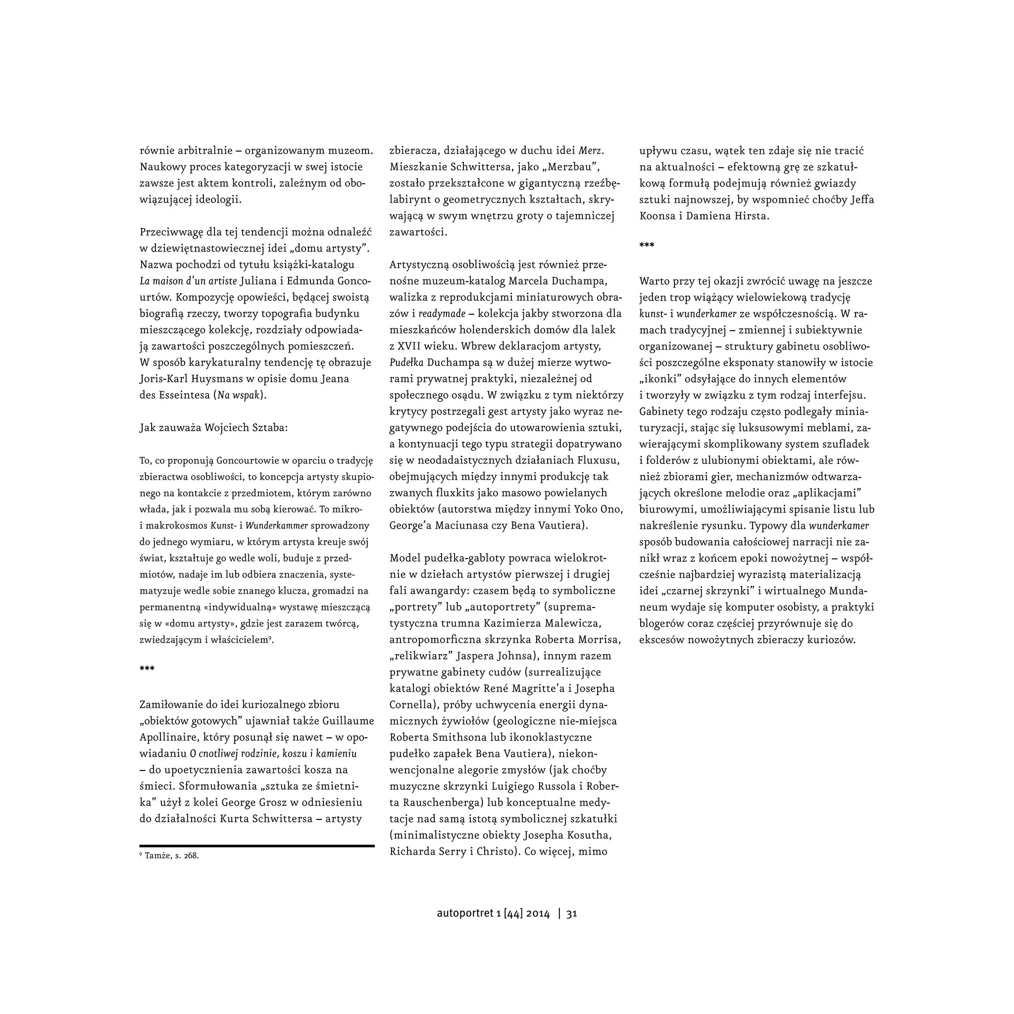 równie arbitralnie – organizowanym muzeom.
Naukowy proces kategoryzacji w swej istocie
zawsze jest aktem kontroli, zależnym od obo-
wiązującej ideologii.
Przeciwwagę dla tej tendencji można odnaleźć
w dziewiętnastowiecznej idei „domu artysty”.
Nazwa pochodzi od tytułu książki-katalogu
La maison d’un artiste Juliana i Edmunda Gonco-
urtów. Kompozycję opowieści, będącej swoistą
biografią rzeczy, tworzy topografia budynku
mieszczącego kolekcję, rozdziały odpowiada-
ją zawartości poszczególnych pomieszczeń.
W sposób karykaturalny tendencję tę obrazuje
Joris-Karl Huysmans w opisie domu Jeana
des Esseintesa (Na wspak).
Jak zauważa Wojciech Sztaba:
To, co proponują Goncourtowie w oparciu o tradycję
zbieractwa osobliwości, to koncepcja artysty skupio-
nego na kontakcie z przedmiotem, którym zarówno
włada, jak i pozwala mu sobą kierować. To mikro-
i makrokosmos Kunst- i Wunderkammer sprowadzony
do jednego wymiaru, w którym artysta kreuje swój
świat, kształtuje go wedle woli, buduje z przed-
miotów, nadaje im lub odbiera znaczenia, syste-
matyzuje wedle sobie znanego klucza, gromadzi na
permanentną «indywidualną» wystawę mieszczącą
się w «domu artysty», gdzie jest zarazem twórcą,
zwiedzającym i właścicielem9
.
***
Zamiłowanie do idei kuriozalnego zbioru
„obiektów gotowych” ujawniał także Guillaume
Apollinaire, który posunął się nawet – w opo-
wiadaniu O cnotliwej rodzinie, koszu i kamieniu
– do upoetycznienia zawartości kosza na
śmieci. Sformułowania „sztuka ze śmietni-
ka” użył z kolei George Grosz w odniesieniu
do działalności Kurta Schwittersa – artysty
9
Tamże, s. 268.
zbieracza, działającego w duchu idei Merz.
Mieszkanie Schwittersa, jako „Merzbau”,
zostało przekształcone w gigantyczną rzeźbę-
labirynt o geometrycznych kształtach, skry-
wającą w swym wnętrzu groty o tajemniczej
zawartości.
Artystyczną osobliwością jest również prze-
nośne muzeum-katalog Marcela Duchampa,
walizka z reprodukcjami miniaturowych obra-
zów i readymade – kolekcja jakby stworzona dla
mieszkańców holenderskich domów dla lalek
z XVII wieku. Wbrew deklaracjom artysty,
Pudełka Duchampa są w dużej mierze wytwo-
rami prywatnej praktyki, niezależnej od
społecznego osądu. W związku z tym niektórzy
krytycy postrzegali gest artysty jako wyraz ne-
gatywnego podejścia do utowarowienia sztuki,
a kontynuacji tego typu strategii dopatrywano
się w neodadaistycznych działaniach Fluxusu,
obejmujących między innymi produkcję tak
zwanych fluxkits jako masowo powielanych
obiektów (autorstwa między innymi Yoko Ono,
George’a Maciunasa czy Bena Vautiera).
Model pudełka-gabloty powraca wielokrot-
nie w dziełach artystów pierwszej i drugiej
fali awangardy: czasem będą to symboliczne
„portrety” lub „autoportrety” (suprema-
tystyczna trumna Kazimierza Malewicza,
antropomorficzna skrzynka Roberta Morrisa,
„relikwiarz” Jaspera Johnsa), innym razem
prywatne gabinety cudów (surrealizujące
katalogi obiektów René Magritte’a i Josepha
Cornella), próby uchwycenia energii dyna-
micznych żywiołów (geologiczne nie-miejsca
Roberta Smithsona lub ikonoklastyczne
pudełko zapałek Bena Vautiera), niekon-
wencjonalne alegorie zmysłów (jak choćby
muzyczne skrzynki Luigiego Russola i Rober-
ta Rauschenberga) lub konceptualne medy-
tacje nad samą istotą symbolicznej szkatułki
(minimalistyczne obiekty Josepha Kosutha,
Richarda Serry i Christo). Co więcej, mimo
upływu czasu, wątek ten zdaje się nie tracić
na aktualności – efektowną grę ze szkatuł-
kową formułą podejmują również gwiazdy
sztuki najnowszej, by wspomnieć choćby Jeffa
Koonsa i Damiena Hirsta.
***
Warto przy tej okazji zwrócić uwagę na jeszcze
jeden trop wiążący wielowiekową tradycję
kunst- i wunderkamer ze współczesnością. W ra-
mach tradycyjnej – zmiennej i subiektywnie
organizowanej – struktury gabinetu osobliwo-
ści poszczególne eksponaty stanowiły w istocie
„ikonki” odsyłające do innych elementów
i tworzyły w związku z tym rodzaj interfejsu.
Gabinety tego rodzaju często podlegały minia-
turyzacji, stając się luksusowymi meblami, za-
wierającymi skomplikowany system szufladek
i folderów z ulubionymi obiektami, ale rów-
nież zbiorami gier, mechanizmów odtwarza-
jących określone melodie oraz „aplikacjami”
biurowymi, umożliwiającymi spisanie listu lub
nakreślenie rysunku. Typowy dla wunderkamer
sposób budowania całościowej narracji nie za-
nikł wraz z końcem epoki nowożytnej – współ-
cześnie najbardziej wyrazistą materializacją
idei „czarnej skrzynki” i wirtualnego Munda-
neum wydaje się komputer osobisty, a praktyki
blogerów coraz częściej przyrównuje się do
ekscesów nowożytnych zbieraczy kuriozów.
	
autoportret 1 [44] 2014 | 31
 