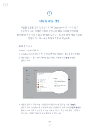파일을 전송할 일이 있으신가요? 내 Dropbox에 추가하고 링크
공유만 하세요, 그러면 그걸로 끝입니다. 파일 크기에 상관없이,
Dropbox 계정이 있건 없건 관계없이, 누구나 링크를 통해 해당 파일을
열람하거나 복사본을 다운로드할 수 있습니다.
dropbox.com에서 사용 시
1.	 dropbox.com에 로그인 후, 공유하고자 하는 파일이나 폴더를 검색하세요.
2.	 해당 파일이나 폴더 위에 커서를 올린 다음, 화면에 뜨는 공유 버튼을
클릭하세요.
3.	 파일을 공유하고자 하는 사람들의 이메일 주소를 입력한 다음, 전송을
클릭하세요. Dropbox를 사용하지 않는 사람들과도 공유하려면 링크 생성을
클릭하세요. 이렇게 생성된 링크는 이메일, 메신저 또는 사람들이 접근할 수
있는 어느 곳에든 복사 및 붙여넣기 할 수 있습니다.
대용량 파일 전송
3
계속
홈
파일 링크 공유
 