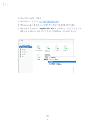 Windows 또는 Mac에서 사용 시
1.	 아직 설치하지 않았다면 데스크톱 앱을 설치하세요.
2.	 내 Dropbox 폴더를 열고, 공유하고자 하는 파일이나 폴더를 검색하세요.
3.	 해당 파일을 우클릭하고 Dropbox 링크 복사를 선택하세요. 그러면 해당 링크가
자동으로 복사됩니다. 이제 어디든 원하는 곳에 붙여넣기만 하시면 됩니다.
계속
홈
 