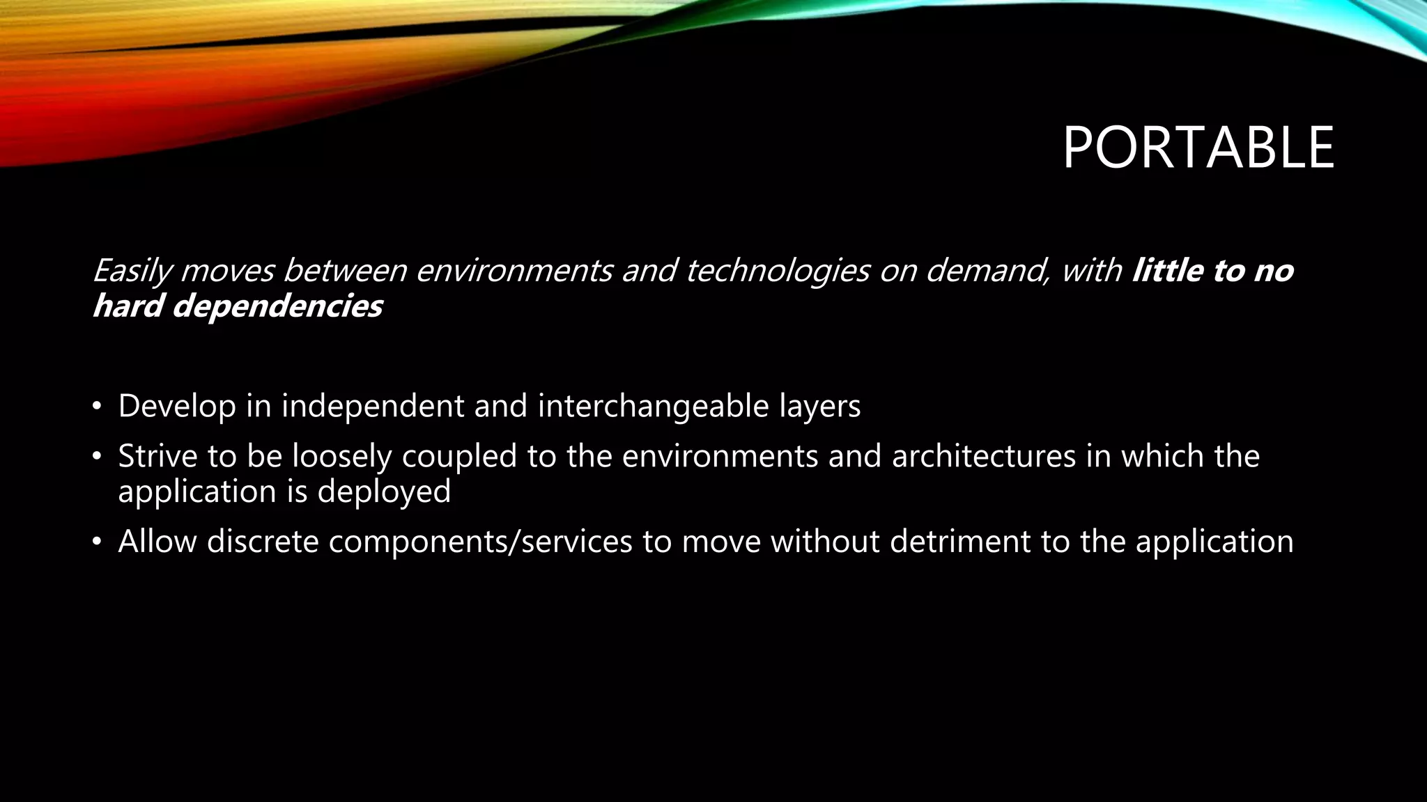 PORTABLE
Easily moves between environments and technologies on demand, with little to no
hard dependencies
• Develop in independent and interchangeable layers
• Strive to be loosely coupled to the environments and architectures in which the
application is deployed
• Allow discrete components/services to move without detriment to the application
 