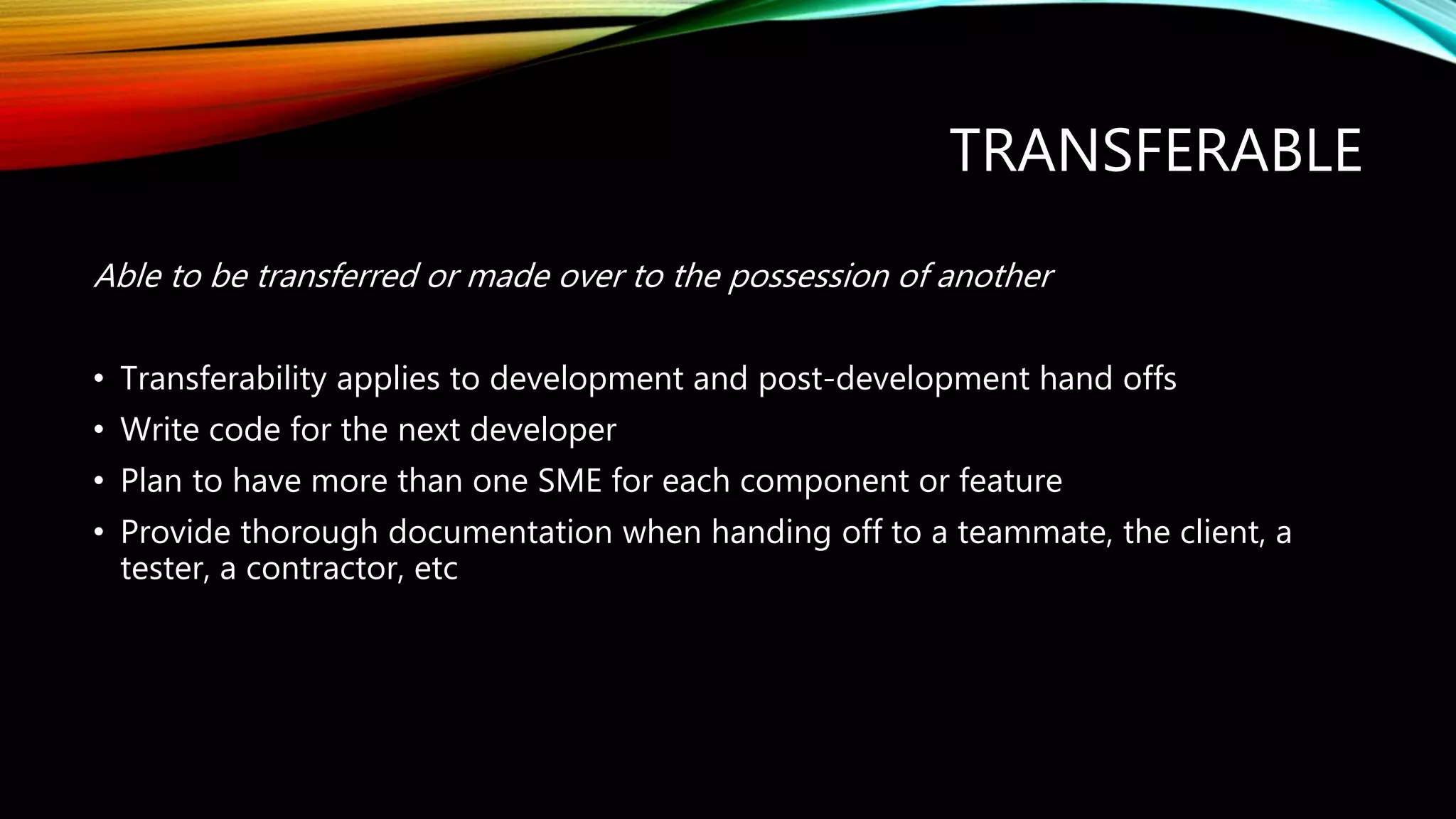 TRANSFERABLE
Able to be transferred or made over to the possession of another
• Transferability applies to development and post-development hand offs
• Write code for the next developer
• Plan to have more than one SME for each component or feature
• Provide thorough documentation when handing off to a teammate, the client, a
tester, a contractor, etc
 
