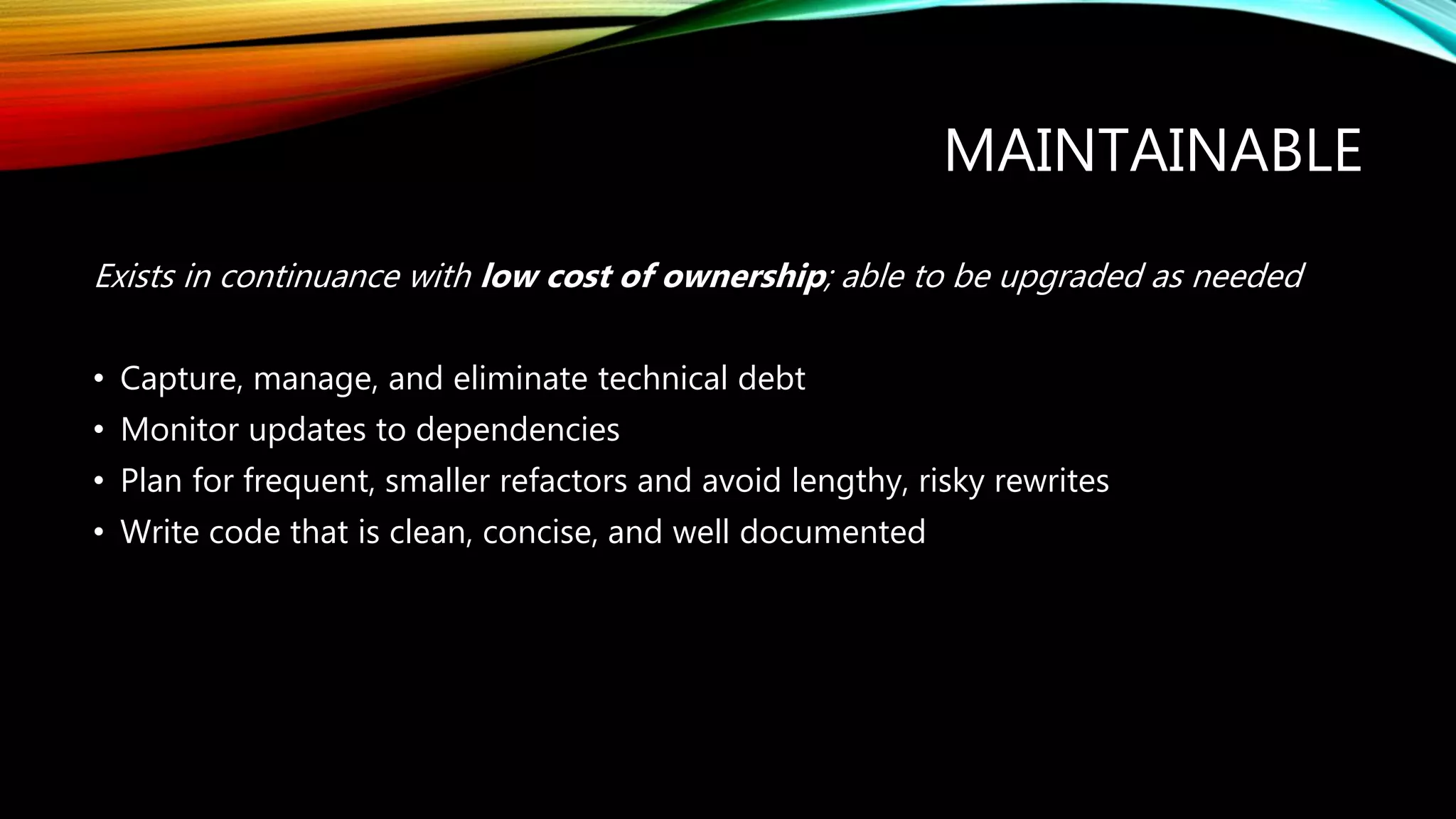 MAINTAINABLE
Exists in continuance with low cost of ownership; able to be upgraded as needed
• Capture, manage, and eliminate technical debt
• Monitor updates to dependencies
• Plan for frequent, smaller refactors and avoid lengthy, risky rewrites
• Write code that is clean, concise, and well documented
 